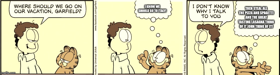 Garfield's Idea | I KNOW WE SHOULD GO TO ITALY! THEN STEAL ALL THE PIZZA AND SPAGETTI AND THE GREAT TASTING LASAGNA THINK OF IT JOHN THINK OF IT! | image tagged in garfield comic vacation | made w/ Imgflip meme maker