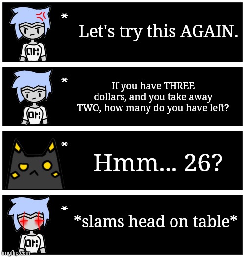 Ah yes, math. | Let's try this AGAIN. If you have THREE dollars, and you take away TWO, how many do you have left? Hmm... 26? *slams head on table* | image tagged in 4 undertale textboxes | made w/ Imgflip meme maker