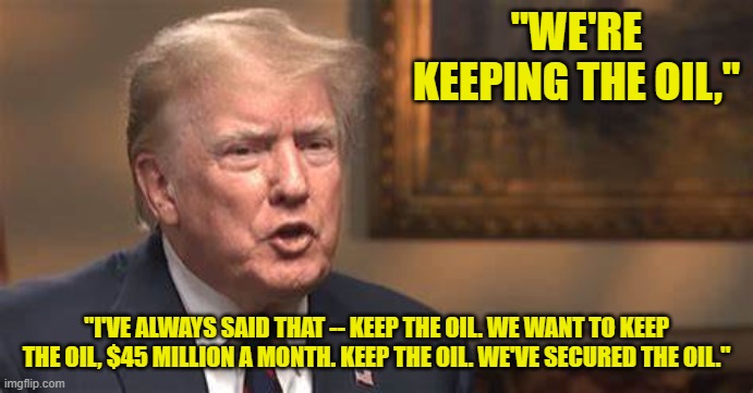 "WE'RE KEEPING THE OIL," "I'VE ALWAYS SAID THAT -- KEEP THE OIL. WE WANT TO KEEP THE OIL, $45 MILLION A MONTH. KEEP THE OIL. WE'VE SECURED T | made w/ Imgflip meme maker