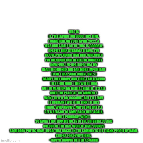 I am sorry for the bad text formatting. But cheers for the past year and a half, bluds. | THIS IS IT. I'M LEAVING FOR GOOD THIS TIME.
I CAME HERE ON 20TH APRIL 2022. A YEAR AND A HALF LATER, THIS IS GOODBYE.
DESPITE THIS STREAM'S FLAWS, I'VE ENJOYED SPENDING TIME HERE WHENEVER I'VE BEEN BORED OR IN NEED OF COMPANY. HOWEVER, I'VE REALISED THAT MY REAL LIFE FRIENDS ARE FAR MORE IMPORTANT TO ME THAN SOME ONLINE ONES I BARELY EVEN KNOW, AND THUS I AM LEAVING TO SPEND MORE TIME WITH THEM.
NOT TO MENTION MY MENTAL HEALTH- IT'S ALL OVER THE PLACE AT THE MOMENT. I WON'T DELETE MY ACCOUNT, BUT I'LL LEAVE IT DORMANT WITH THE LINK TO THIS IMAGE. WHO KNOWS, MAYBE ONE DAY I'LL SEE A REASON TO COME BACK HERE AGAIN, BUT I PROBABLY WON'T. 
SO AWAY I GO FROM MSMG, INTO THE BRIGHTNESS AND COLOUR OF THE REAL WORLD (THAT SOUNDS SO BLOODY POETIC NOW I READ THAT BACK). IN THE COMMENTS I'LL THANK PEOPLE BY NAME.
CHEERS FOR EVERYTHING. 
~RAVYN, KNOWN BETTER AS GARDI | made w/ Imgflip meme maker