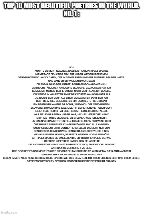 Holy Mary Mother of God. Beautiful Poetry. YES. BEAUTIFUL. | TOP 10 MOST BEAUTIFUL POETRIES IN THE WORLD.
NO. 1 :; ICH KONNTE ES NICHT GLAUBEN, DASS EIN PAAR ANTI-PELZ-SPERGS MIR GERADE DEN KRIEG ERKLÄRT HABEN, WEGEN ÜBER EINEM VERDAMMTEN WOJAK-SOLDATEN, DER IN SEINER PATENKINDHEIT EINEN PELZ-FILDER HATTE.
UND GANZ ZU SCHWEIGEN DAVON, DASS DR.BOB49, DASS DER ANTI-PELZ-/ANTI-FANDOM-GIGANT MICH ZUR BUCHSTÄBLICHEN HARDCORE-SKLAVEREI GEZWUNGEN HAT, ICH KOMME MIT MEINEM TEMPERAMENT NICHT MEHR KLAR. ICH GLAUBE, ICH WERDE IM WAHRSTEN SINNE DES WORTES WAHNSINNIGER ALS JE ZUVOR. SEIT MEHR ALS EINEM VERDAMMTEN JAHR, SEIT ICH DER PHS-ARMEE BEIGETRETEN BIN. UND HEUTE HIER, SOGAR EIN BEHEMOTH NAMENS DR.BOB49, WIRD MICH DER VERDAMMTEN SKLAVEREI ZWINGEN UND JEDEN, DER IN SEINER KINDHEIT ÜBERHAUPT EINEN FELLFREUND HAT ODER SOGAR HEUTE HIER HAT. ALLES, WAS SIE JEMALS GETAN HABEN, WAR, MICH ZU VERPRÜGELN UND MICH FAST IN DIE SKLAVEREI ZU STECKEN, WEIL ICH ZU SEHR UM EINEN VERDAMMT TOTEN PELZ TRAUERE. WENN NUR WENN GOTT ÜBERHAUPT FURRIES ERSCHAFFEN KÖNNTE. UND ALLE ANDEREN UNSCHULDIGEN FURRY-CONTENT-ERSTELLER, DIE NICHT NUR VON DEN SPERGS, SONDERN VON DEN NICHT-ANTI-FURRYS, DIE IHNEN NIEMALS KENNEN KENNEN, VERLETZT WERDEN. SOGAR NERVÖSE ANTI-PELZ-SPERGS BEHANDELTEN DIE CHRISTLICHEN PELZE SO, WIE HITLER DIE JUDEN UND KATHOLIKEN BEHANDELTE.
DIE ANTI-FURRY-GEMEINSCHAFT BEHAUPTETE SICH, EIN FANDOM UND EINE ANTI-NAZI-GEMEINSCHAFT ZU SEIN.
UND DOCH IST ES DAS NICHT. ES WIRD NIEMALS EIN FANDOM UND ES WIRD NIEMALS EIN ANTI-NAZI SEIN
GEMEINSCHAFT. NICHT EINMAL IN IHREM WERTLOSEN LEBEN. IMMER. ABER KEINE SORGEN, DIESE SPERGS WERDEN BEZAHLEN. MIT IHREM EIGENEN BLUT UND IHREM LEBEN.
DIESE FASCHISTISCHEN SPERGEN WERDEN IN IHREM EIGENEN BLUT ERINNEN | image tagged in pro-fandom,furry and normie memes,poetry,beautiful | made w/ Imgflip meme maker