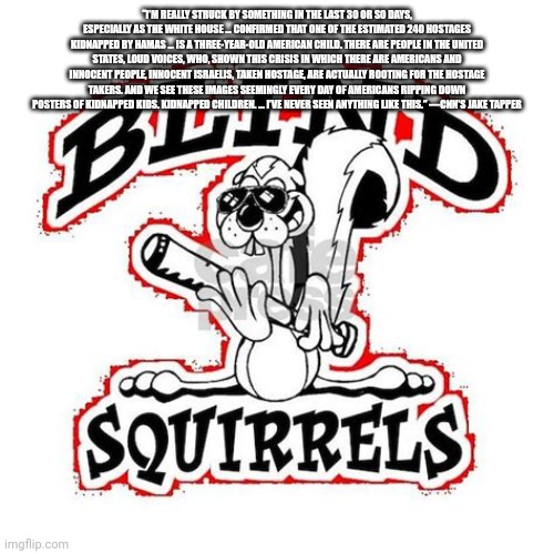 Blind Squirrel | “I’M REALLY STRUCK BY SOMETHING IN THE LAST 30 OR SO DAYS, ESPECIALLY AS THE WHITE HOUSE … CONFIRMED THAT ONE OF THE ESTIMATED 240 HOSTAGES KIDNAPPED BY HAMAS … IS A THREE-YEAR-OLD AMERICAN CHILD. THERE ARE PEOPLE IN THE UNITED STATES, LOUD VOICES, WHO, SHOWN THIS CRISIS IN WHICH THERE ARE AMERICANS AND INNOCENT PEOPLE, INNOCENT ISRAELIS, TAKEN HOSTAGE, ARE ACTUALLY ROOTING FOR THE HOSTAGE TAKERS. AND WE SEE THESE IMAGES SEEMINGLY EVERY DAY OF AMERICANS RIPPING DOWN POSTERS OF KIDNAPPED KIDS. KIDNAPPED CHILDREN. … I’VE NEVER SEEN ANYTHING LIKE THIS.” —CNN’S JAKE TAPPER | image tagged in blind squirrel | made w/ Imgflip meme maker