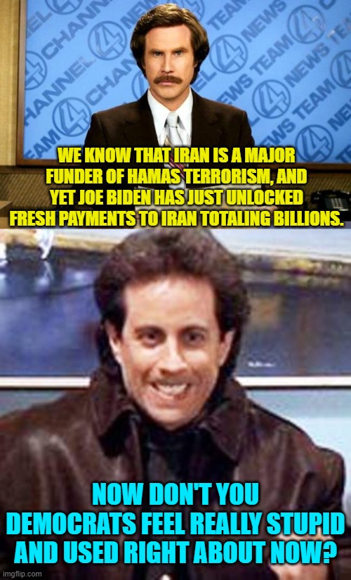 And if not -- Dem Party voters -- why not? | WE KNOW THAT IRAN IS A MAJOR FUNDER OF HAMAS TERRORISM, AND YET JOE BIDEN HAS JUST UNLOCKED FRESH PAYMENTS TO IRAN TOTALING BILLIONS. NOW DON'T YOU DEMOCRATS FEEL REALLY STUPID AND USED RIGHT ABOUT NOW? | image tagged in breaking news | made w/ Imgflip meme maker