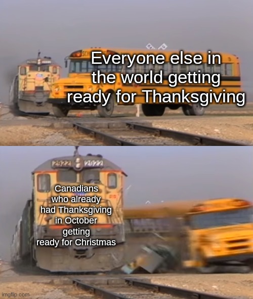 Pretty much true ya know... | Everyone else in the world getting ready for Thanksgiving; Canadians who already had Thanksgiving in October getting ready for Christmas | image tagged in a train hitting a school bus | made w/ Imgflip meme maker