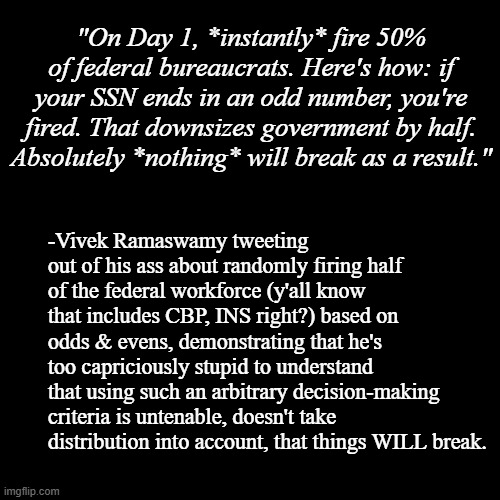 Ignorant, glib jackass running for POTUS | "On Day 1, *instantly* fire 50% of federal bureaucrats. Here's how: if your SSN ends in an odd number, you're fired. That downsizes government by half. Absolutely *nothing* will break as a result."; -Vivek Ramaswamy tweeting out of his ass about randomly firing half of the federal workforce (y'all know that includes CBP, INS right?) based on odds & evens, demonstrating that he's too capriciously stupid to understand that using such an arbitrary decision-making criteria is untenable, doesn't take distribution into account, that things WILL break. | image tagged in plain black template,unfit,facepalm | made w/ Imgflip meme maker