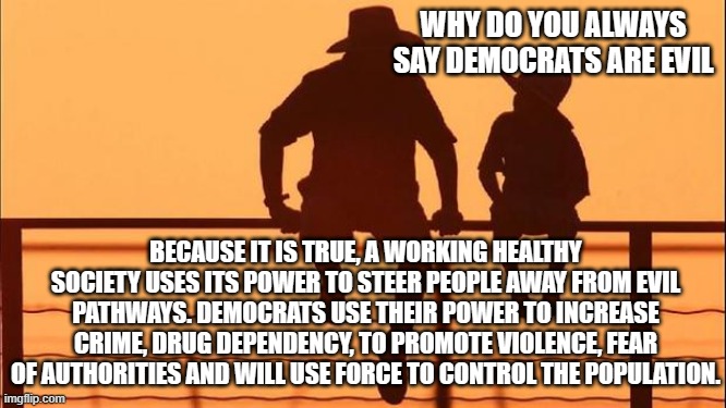 Cowboy wisdom, you deserve to know the truth | WHY DO YOU ALWAYS SAY DEMOCRATS ARE EVIL; BECAUSE IT IS TRUE, A WORKING HEALTHY SOCIETY USES ITS POWER TO STEER PEOPLE AWAY FROM EVIL PATHWAYS. DEMOCRATS USE THEIR POWER TO INCREASE CRIME, DRUG DEPENDENCY, TO PROMOTE VIOLENCE, FEAR OF AUTHORITIES AND WILL USE FORCE TO CONTROL THE POPULATION. | image tagged in cowboy father and son,cowboy wisdom,democrat war on america,evil democrats,truth,know them by their actions | made w/ Imgflip meme maker