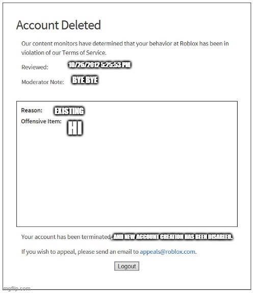 an historical roblox ban but modified | 10/26/2012 5:25:53 PM; BYE BYE; EXISTING; HI; , AND NEW ACCOUNT CREATION HAS BEEN DISABLED. | image tagged in banned from roblox,roblox,memes | made w/ Imgflip meme maker