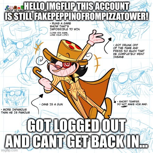 HELLO IMGFLIP! FakePeppinoFromPizzaTower is still Peppino_TheItalian! | HELLO IMGFLIP THIS ACCOUNT IS STILL FAKEPEPPINOFROMPIZZATOWER! GOT LOGGED OUT AND CANT GET BACK IN... | image tagged in theo | made w/ Imgflip meme maker