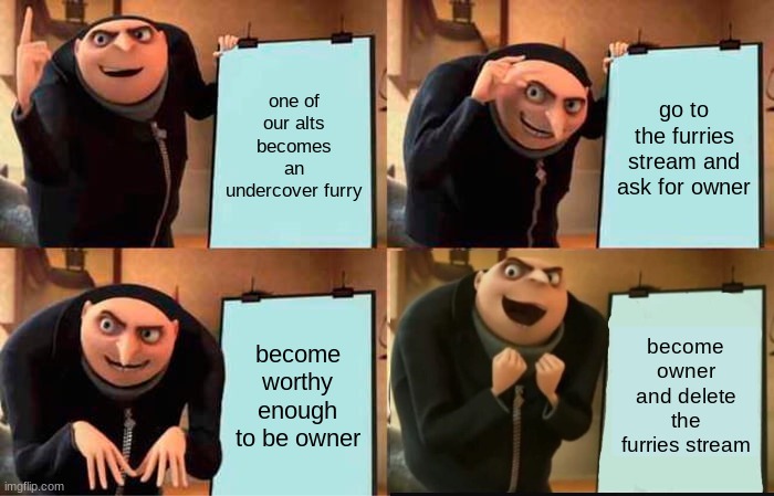 here's the plan to defeat the enemy: | one of our alts becomes an undercover furry; go to the furries stream and ask for owner; become worthy enough to be owner; become owner and delete the furries stream | image tagged in memes,gru's plan | made w/ Imgflip meme maker