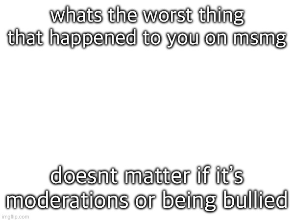 whats the worst thing that happened to you on msmg; doesnt matter if it’s moderations or being bullied | made w/ Imgflip meme maker