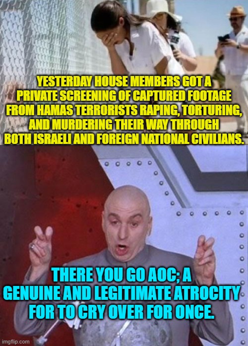 So AOC . . . let's hear some MORE leftist justifications for what HAMAS did. | YESTERDAY HOUSE MEMBERS GOT A PRIVATE SCREENING OF CAPTURED FOOTAGE FROM HAMAS TERRORISTS RAPING, TORTURING, AND MURDERING THEIR WAY THROUGH BOTH ISRAELI AND FOREIGN NATIONAL CIVILIANS. THERE YOU GO AOC; A GENUINE AND LEGITIMATE ATROCITY FOR TO CRY OVER FOR ONCE. | image tagged in yep | made w/ Imgflip meme maker