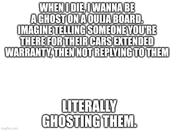 Ghosting | WHEN I DIE, I WANNA BE A GHOST ON A OUIJA BOARD. IMAGINE TELLING SOMEONE YOU'RE THERE FOR THEIR CARS EXTENDED WARRANTY, THEN NOT REPLYING TO THEM; LITERALLY GHOSTING THEM. | image tagged in ghost,ouija board | made w/ Imgflip meme maker