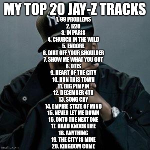 My Top 20 Jay Z tracks (Whats urs?) | MY TOP 20 JAY-Z TRACKS; 1. 99 PROBLEMS
2. IZZO
3. IN PARIS
4. CHURCH IN THE WILD
5. ENCORE
6. DIRT OFF YOUR SHOULDER
7. SHOW ME WHAT YOU GOT
8. OTIS
9. HEART OF THE CITY
10. RUN THIS TOWN
11. BIG PIMPIN
12. DECEMBER 4TH
13. SONG CRY
14. EMPIRE STATE OF MIND
15. NEVER LET ME DOWN
16. ONTO THE NEXT ONE
17. HARD KNOCK LIFE
18. ANYTHING
19. THE CITY IS MINE
20. KINGDOM COME | image tagged in jay z | made w/ Imgflip meme maker