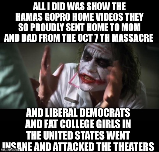 Just saying | ALL I DID WAS SHOW THE HAMAS GOPRO HOME VIDEOS THEY SO PROUDLY SENT HOME TO MOM AND DAD FROM THE OCT 7 TH MASSACRE; AND LIBERAL DEMOCRATS AND FAT COLLEGE GIRLS IN THE UNITED STATES WENT INSANE AND ATTACKED THE THEATERS | image tagged in democrats | made w/ Imgflip meme maker