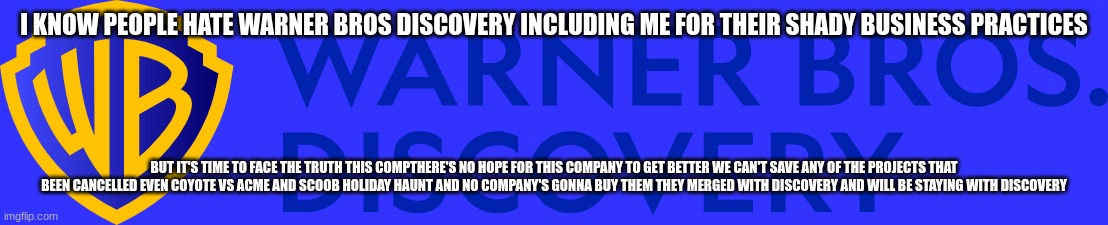it's time to face the truth (by the time i'm making this meme there's no hope for coyote vs acme) | I KNOW PEOPLE HATE WARNER BROS DISCOVERY INCLUDING ME FOR THEIR SHADY BUSINESS PRACTICES; BUT IT'S TIME TO FACE THE TRUTH THIS COMPTHERE'S NO HOPE FOR THIS COMPANY TO GET BETTER WE CAN'T SAVE ANY OF THE PROJECTS THAT BEEN CANCELLED EVEN COYOTE VS ACME AND SCOOB HOLIDAY HAUNT AND NO COMPANY'S GONNA BUY THEM THEY MERGED WITH DISCOVERY AND WILL BE STAYING WITH DISCOVERY | image tagged in warner bros discovery,the truth,memes,prediction | made w/ Imgflip meme maker