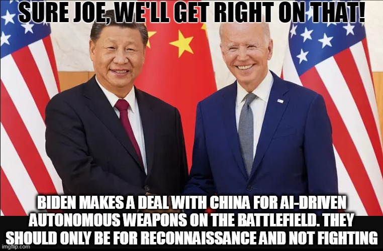 Biden gives away the farm...again | SURE JOE, WE'LL GET RIGHT ON THAT! BIDEN MAKES A DEAL WITH CHINA FOR AI-DRIVEN AUTONOMOUS WEAPONS ON THE BATTLEFIELD. THEY SHOULD ONLY BE FOR RECONNAISSANCE AND NOT FIGHTING | image tagged in china,joe biden,military,artificial intelligence | made w/ Imgflip meme maker