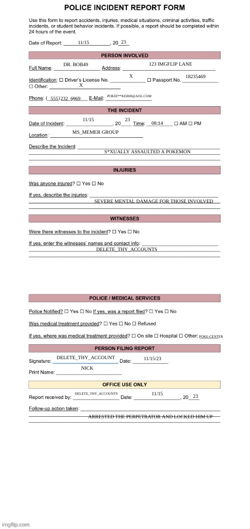 Police Report Form | 11/15 23 DR. BOB49 123 IMGFLIP LANE X 18235469 X 555  232  6969 POKEF**KER69@AOL.COM 11/15 23 08:14 MS_MEMER GROUP S*XUALLY ASSAULTED A POKE | image tagged in police report form | made w/ Imgflip meme maker