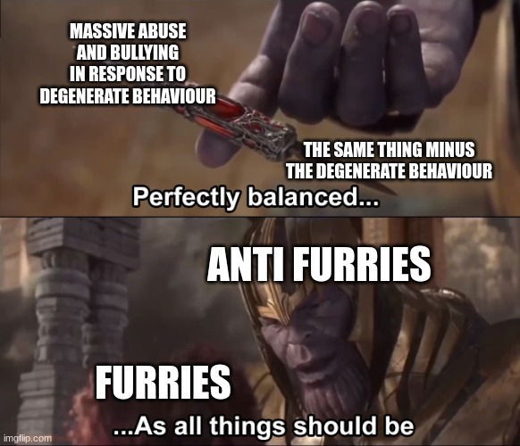 Thanos perfectly balanced as all things should be | MASSIVE ABUSE AND BULLYING IN RESPONSE TO DEGENERATE BEHAVIOUR THE SAME THING MINUS THE DEGENERATE BEHAVIOUR ANTI FURRIES FURRIES | image tagged in thanos perfectly balanced as all things should be | made w/ Imgflip meme maker
