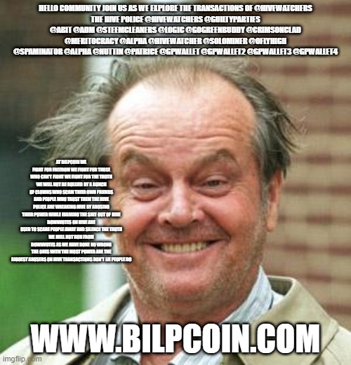 Jack Nicholson Crazy Hair | HELLO COMMUNITY JOIN US AS WE EXPLORE THE TRANSACTIONS OF @HIVEWATCHERS
THE HIVE POLICE @HIVEWATCHERS @GUILTYPARTIES @ABIT @ADM @STEEMCLEANERS @LOGIC @GOGREENBUDDY @CRIMSONCLAD @MERITOCRACY @ALPHA @HIVEWATCHER @SOLOMINER @OFLYHIGH @SPAMINATOR @ALPHA @NUTTIN @PATRICE @GPWALLET @GPWALLET2 @GPWALLET3 @GPWALLET4; AT BILPCOIN WE FIGHT FOR FREEDOM WE FIGHT FOR THOSE WHO CAN'T FIGHT WE FIGHT FOR THE TRUTH WE WILL NOT BE BULLIED BY A BUNCH OF CLOWNS WHO SCAM THEIR OWN FRIENDS AND PEOPLE WHO TRUST THEM THE HIVE POLICE ARE WREAKING HIVE BY ABUSING THEIR POWER WHILE FARMING THE SHIT OUT OF HIVE
DOWNVOTES ON HIVE ARE USED TO SCARE PEOPLE AWAY AND SILENCE THE TRUTH
WE WILL NOT RUN FROM DOWNVOTES AS WE HAVE DONE NO WRONG
THE ONES WITH THE MOST POWER ARE THE BIGGEST ABUSERS ON HIVE TRANSACTIONS DON'T LIE PEOPLE DO; WWW.BILPCOIN.COM | image tagged in jack nicholson crazy hair | made w/ Imgflip meme maker