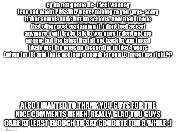 happy guy | ey im not gonna lie- i feel waaaay less sad about POSSIBLY never talking to you guys- sorry if that sounds rude but im serious. now that i made that other post explaining it, i dont feel as sad anymore. i will try to talk to you guys fr dont get me wrong- but the latest that ill get back to you (most likely just the ones on discord) is in like 4 years (when im 18) and thats not long enough for you to forget me right?? ALSO I WANTED TO THANK YOU GUYS FOR THE NICE COMMENTS HEHEH. REALLY GLAD YOU GUYS CARE AT LEAST ENOUGH TO SAY GOODBYE FOR A WHILE :] | made w/ Imgflip meme maker