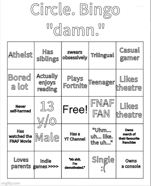 yay i did a bingo | "damn."; Circle. Bingo; swears obsessively; Has siblings; Casual gamer; Atheist; Trilingual; Plays Fortnite; Bored a lot; Likes theatre; Teenager; Actually enjoys reading; FNAF FAN; Never self-harmed; Likes theatre; 13 y/o; Has watched the FNAF Movie; Male; Owns merch of their favourite franchise; "Uhm... uh... like. the uh..."; Has a YT Channel; Indie games >>>>; Owns a console; Loves parents; "Ah shit. I'm demotivated."; Single :( | made w/ Imgflip meme maker