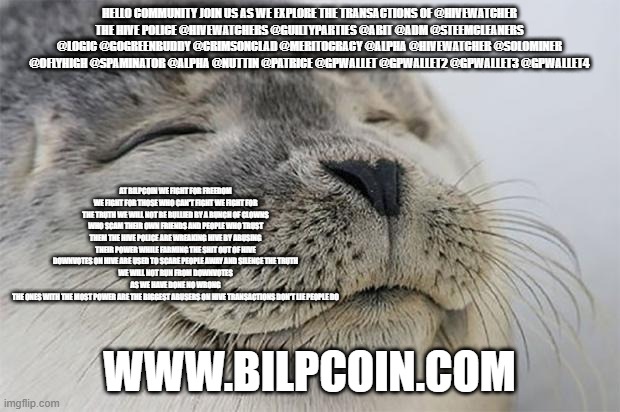 Satisfied Seal Meme | HELLO COMMUNITY JOIN US AS WE EXPLORE THE TRANSACTIONS OF @HIVEWATCHER
THE HIVE POLICE @HIVEWATCHERS @GUILTYPARTIES @ABIT @ADM @STEEMCLEANERS @LOGIC @GOGREENBUDDY @CRIMSONCLAD @MERITOCRACY @ALPHA @HIVEWATCHER @SOLOMINER @OFLYHIGH @SPAMINATOR @ALPHA @NUTTIN @PATRICE @GPWALLET @GPWALLET2 @GPWALLET3 @GPWALLET4; AT BILPCOIN WE FIGHT FOR FREEDOM WE FIGHT FOR THOSE WHO CAN'T FIGHT WE FIGHT FOR THE TRUTH WE WILL NOT BE BULLIED BY A BUNCH OF CLOWNS WHO SCAM THEIR OWN FRIENDS AND PEOPLE WHO TRUST THEM THE HIVE POLICE ARE WREAKING HIVE BY ABUSING THEIR POWER WHILE FARMING THE SHIT OUT OF HIVE
DOWNVOTES ON HIVE ARE USED TO SCARE PEOPLE AWAY AND SILENCE THE TRUTH
WE WILL NOT RUN FROM DOWNVOTES AS WE HAVE DONE NO WRONG
THE ONES WITH THE MOST POWER ARE THE BIGGEST ABUSERS ON HIVE TRANSACTIONS DON'T LIE PEOPLE DO; WWW.BILPCOIN.COM | image tagged in memes,satisfied seal | made w/ Imgflip meme maker