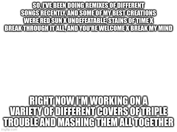 SO, I'VE BEEN DOING REMIXES OF DIFFERENT SONGS RECENTLY, AND SOME OF MY BEST CREATIONS WERE RED SUN X UNDEFEATABLE, STAINS OF TIME X BREAK THROUGH IT ALL, AND YOU'RE WELCOME X BREAK MY MIND; RIGHT NOW I'M WORKING ON A VARIETY OF DIFFERENT COVERS OF TRIPLE TROUBLE AND MASHING THEM ALL TOGETHER | made w/ Imgflip meme maker