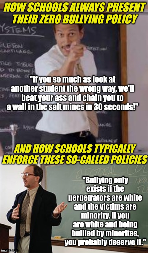 It's ironic how schools present their incredible anti-bullying policies.... only to see the enforcement depends on skin.... | HOW SCHOOLS ALWAYS PRESENT THEIR ZERO BULLYING POLICY; "If you so much as look at another student the wrong way, we'll beat your ass and chain you to a wall in the salt mines in 30 seconds!"; AND HOW SCHOOLS TYPICALLY ENFORCE THESE SO-CALLED POLICIES; "Bullying only exists if the perpetrators are white and the victims are minority. If you are white and being bullied by minorites, you probably deserve it." | image tagged in teacher explains,bullying,school meme,failure,no racism,unfair | made w/ Imgflip meme maker