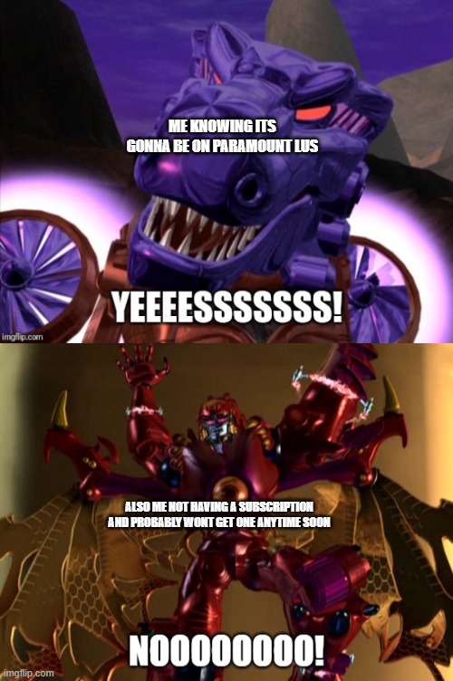 Megatron Reacts COMPLETE | ME KNOWING ITS GONNA BE ON PARAMOUNT LUS ALSO ME NOT HAVING A SUBSCRIPTION AND PROBABLY WONT GET ONE ANYTIME SOON | image tagged in megatron reacts complete | made w/ Imgflip meme maker