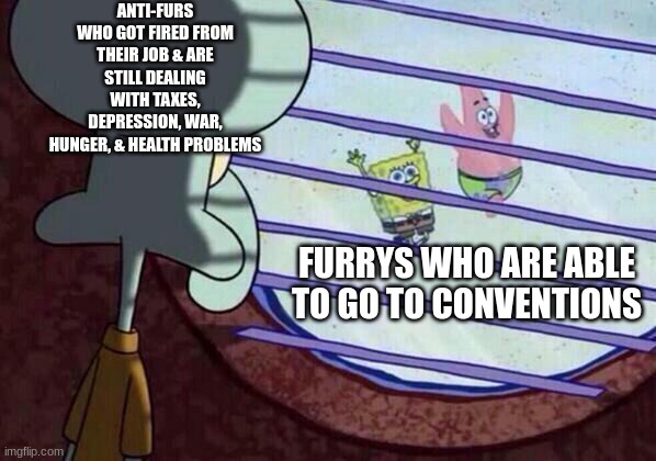 Anti-furs be punished for being mean to furrys | ANTI-FURS WHO GOT FIRED FROM THEIR JOB & ARE STILL DEALING WITH TAXES, DEPRESSION, WAR, HUNGER, & HEALTH PROBLEMS; FURRYS WHO ARE ABLE TO GO TO CONVENTIONS | image tagged in squidward window | made w/ Imgflip meme maker