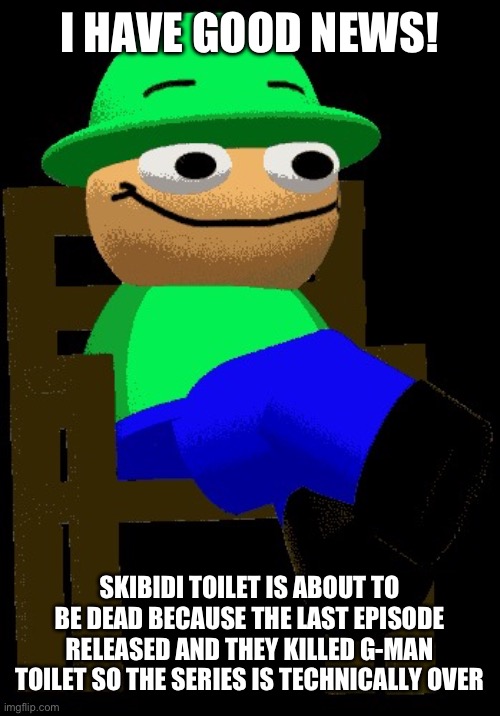 Hmmm i have good news for you in my chair | I HAVE GOOD NEWS! SKIBIDI TOILET IS ABOUT TO BE DEAD BECAUSE THE LAST EPISODE RELEASED AND THEY KILLED G-MAN TOILET SO THE SERIES IS TECHNICALLY OVER | image tagged in hmmm i have good news for you in my chair | made w/ Imgflip meme maker