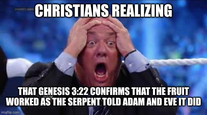 oh my God | CHRISTIANS REALIZING; THAT GENESIS 3:22 CONFIRMS THAT THE FRUIT WORKED AS THE SERPENT TOLD ADAM AND EVE IT DID | image tagged in bible,book of genesis,yahweh,fruit of knowledge,religion,atheism | made w/ Imgflip meme maker