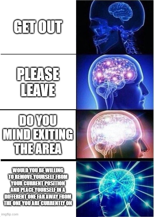 randums lol | GET OUT; PLEASE LEAVE; DO YOU MIND EXITING THE AREA; WOULD YOU BE WILLING TO REMOVE YOURSELF FROM YOUR CURRENT POSITION AND PLACE YOURSELF IN A DIFFERENT ONE FAR AWAY FROM THE ONE YOU ARE CURRENTLY ON | image tagged in memes,expanding brain | made w/ Imgflip meme maker