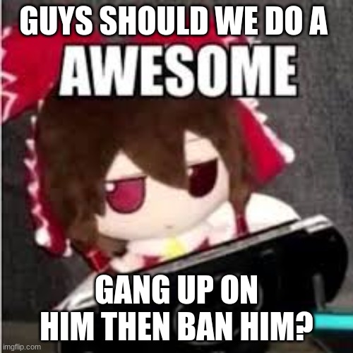 awesome | GUYS SHOULD WE DO A; GANG UP ON HIM THEN BAN HIM? | image tagged in awesome | made w/ Imgflip meme maker