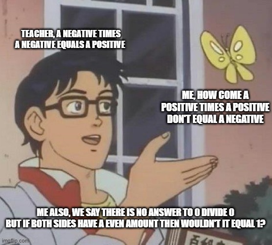 Is This A Pigeon | TEACHER, A NEGATIVE TIMES A NEGATIVE EQUALS A POSITIVE; ME, HOW COME A POSITIVE TIMES A POSITIVE DON'T EQUAL A NEGATIVE; ME ALSO, WE SAY THERE IS NO ANSWER TO 0 DIVIDE 0 BUT IF BOTH SIDES HAVE A EVEN AMOUNT THEN WOULDN'T IT EQUAL 1? | image tagged in memes,math,brain,funny | made w/ Imgflip meme maker