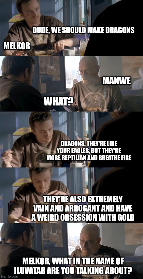 The creation of dragons in Arda | DUDE, WE SHOULD MAKE DRAGONS; MELKOR; MANWE; WHAT? DRAGONS. THEY'RE LIKE YOUR EAGLES, BUT THEY'RE MORE REPTILIAN AND BREATHE FIRE; THEY'RE ALSO EXTREMELY VAIN AND ARROGANT AND HAVE A WEIRD OBSESSION WITH GOLD; MELKOR, WHAT IN THE NAME OF ILUVATAR ARE YOU TALKING ABOUT? | image tagged in jesse what the hell are you talking about | made w/ Imgflip meme maker