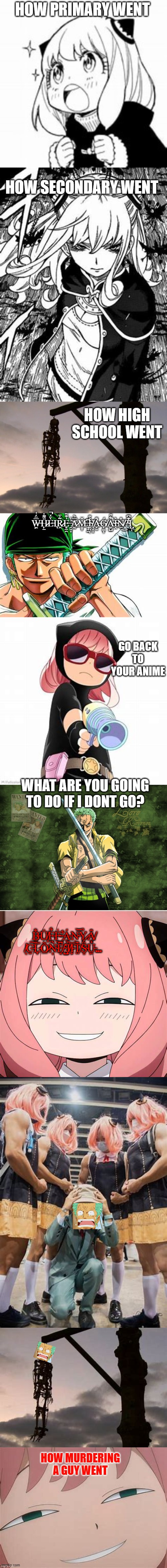 anya vs zoro | HOW PRIMARY WENT; HOW SECONDARY WENT; HOW HIGH SCHOOL WENT; W̶͖̿̈́͑Ḧ̷̙̱͌͑È̵̈́̚Ι͉R̷̯̃͗̄E̶͈̠̯͗͊̏ ̵̯͍̟͗͑͝A̷̰̿͛M̶̥̞̌ ̵̼̖̱͆I̴͖̘̜͐̐ ̸̖͎̝̌A̶̛̗̼̐Ǵ̸͎͚̦A̴͖̺͋̋̕Ì̴̭N̸̠̎͜?̴̓͊͆Ι̺̜; GO BACK TO YOUR ANIME; WHAT ARE YOU GOING TO DO IF I DONT GO? B̵͓̐Ǘ̸̟F̵̭͋F̴̮͗ ̶̨͋Á̵͉N̴̹͝Y̷͙̓Ȃ̸͓ ̸̖̕C̶̫͠L̵̞̿Õ̷̲N̴͔͛E̸̘͆ ̴̺̽J̸̟̏I̵̙̿T̸̤͊S̴̥̈́U̵͖̒... HOW MURDERING A GUY WENT | image tagged in memes | made w/ Imgflip meme maker