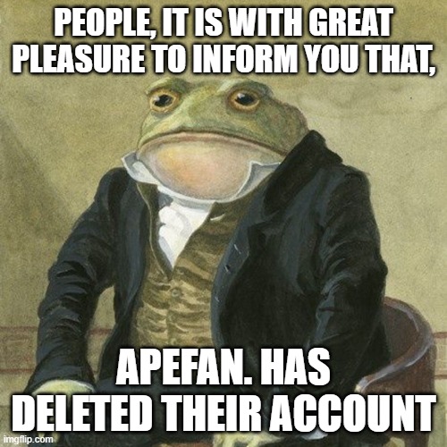 Gentlemen, it is with great pleasure to inform you that | PEOPLE, IT IS WITH GREAT PLEASURE TO INFORM YOU THAT, APEFAN. HAS DELETED THEIR ACCOUNT | image tagged in gentlemen it is with great pleasure to inform you that | made w/ Imgflip meme maker