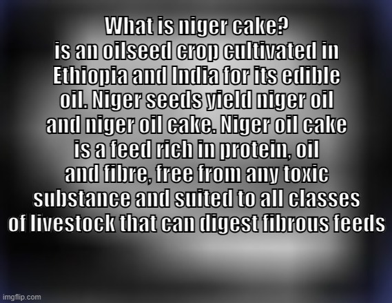 niger cake | What is niger cake?
is an oilseed crop cultivated in Ethiopia and India for its edible oil. Niger seeds yield niger oil and niger oil cake. Niger oil cake is a feed rich in protein, oil and fibre, free from any toxic substance and suited to all classes of livestock that can digest fibrous feeds | image tagged in super low quality troll face | made w/ Imgflip meme maker