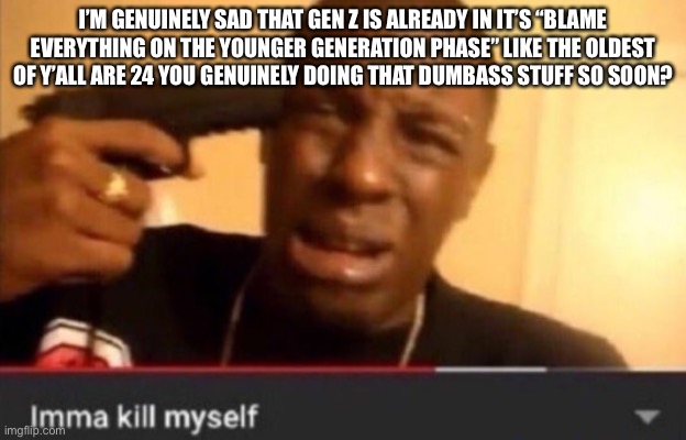 “OOOoOooo Gen alpha brain rot” like stfu people were already saying the next generation was going to be our downfall since 6000  | I’M GENUINELY SAD THAT GEN Z IS ALREADY IN IT’S “BLAME EVERYTHING ON THE YOUNGER GENERATION PHASE” LIKE THE OLDEST OF Y’ALL ARE 24 YOU GENUINELY DOING THAT DUMBASS STUFF SO SOON? | image tagged in imma kill myself | made w/ Imgflip meme maker