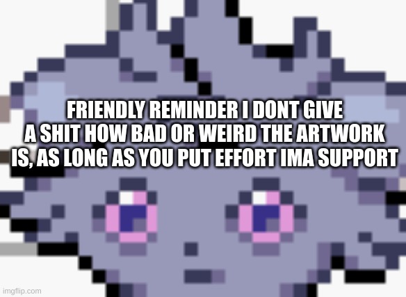 Espurr dead inside | FRIENDLY REMINDER I DONT GIVE A SHIT HOW BAD OR WEIRD THE ARTWORK IS, AS LONG AS YOU PUT EFFORT IMA SUPPORT | image tagged in espurr dead inside | made w/ Imgflip meme maker