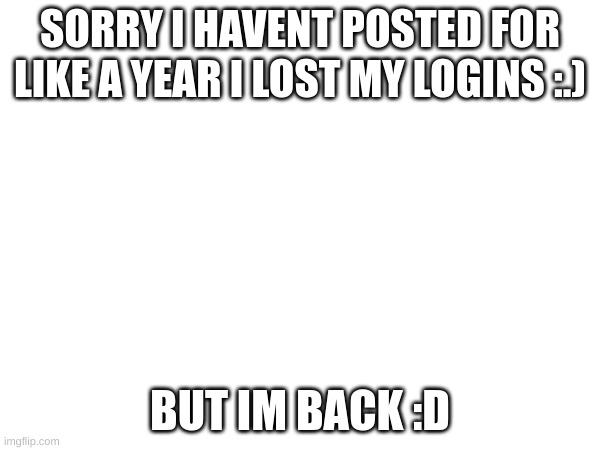 SORRY I HAVENT POSTED FOR LIKE A YEAR I LOST MY LOGINS :.); BUT IM BACK :D | made w/ Imgflip meme maker