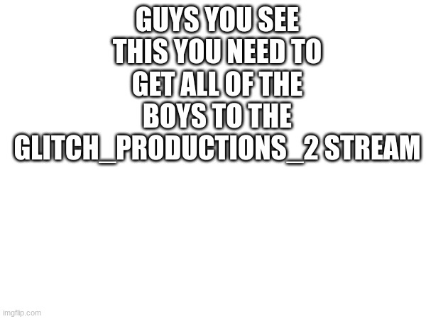 GUYS YOU SEE THIS YOU NEED TO GET ALL OF THE BOYS TO THE GLITCH_PRODUCTIONS_2 STREAM | image tagged in memes | made w/ Imgflip meme maker