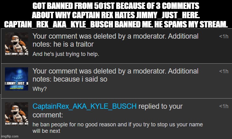 Spam in the comments "get rex banned" | GOT BANNED FROM 501ST BECAUSE OF 3 COMMENTS ABOUT WHY CAPTAIN REX HATES JIMMY_JUST_HERE. CAPTAIN_REX_AKA_KYLE_BUSCH BANNED ME. HE SPAMS MY STREAM. | image tagged in ban,mod abuse,spam | made w/ Imgflip meme maker