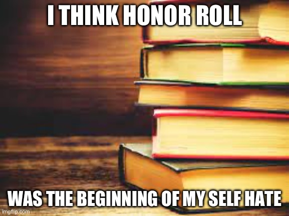 Honor roll | I THINK HONOR ROLL; WAS THE BEGINNING OF MY SELF HATE | image tagged in books | made w/ Imgflip meme maker