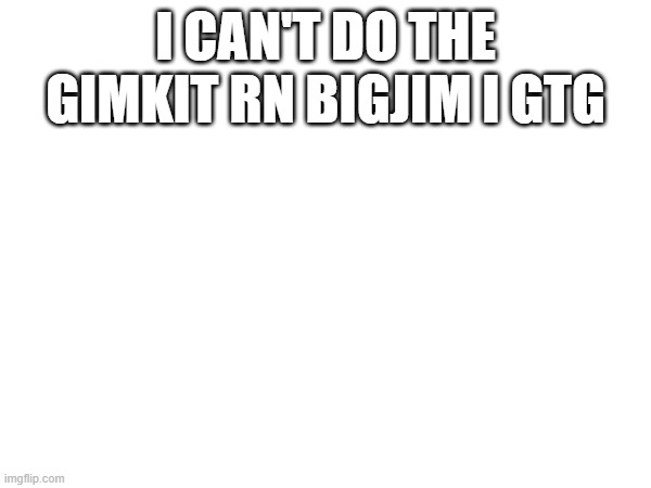 I CAN'T DO THE GIMKIT RN BIGJIM I GTG | made w/ Imgflip meme maker