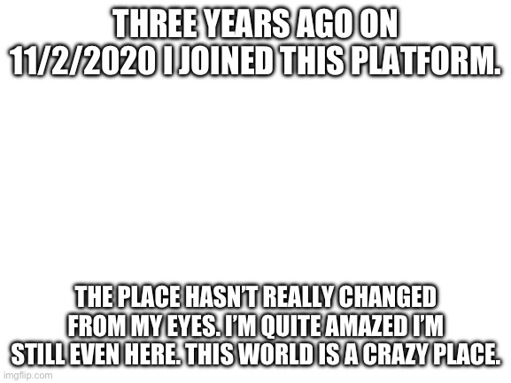 Yay. | THREE YEARS AGO ON 11/2/2020 I JOINED THIS PLATFORM. THE PLACE HASN’T REALLY CHANGED FROM MY EYES. I’M QUITE AMAZED I’M STILL EVEN HERE. THIS WORLD IS A CRAZY PLACE. | image tagged in blank white template | made w/ Imgflip meme maker