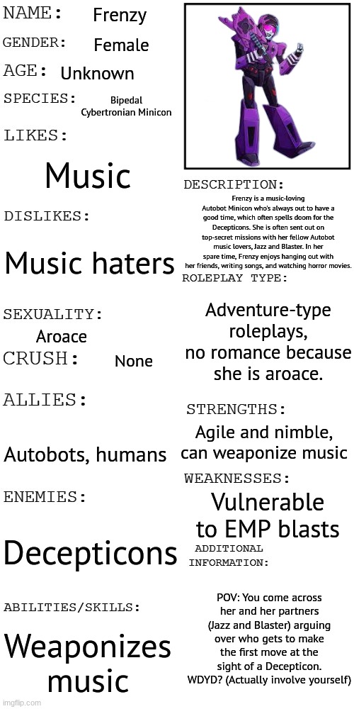 Basic rules apply. No joke RPs or OCs. No ERP because A. That's disgusting and B. She's an aroace robot. Also no Bambi OCs. | Frenzy; Female; Unknown; Bipedal Cybertronian Minicon; Music; Frenzy is a music-loving Autobot Minicon who's always out to have a good time, which often spells doom for the Decepticons. She is often sent out on top-secret missions with her fellow Autobot music lovers, Jazz and Blaster. In her spare time, Frenzy enjoys hanging out with her friends, writing songs, and watching horror movies. Music haters; Adventure-type roleplays, no romance because she is aroace. Aroace; None; Agile and nimble, can weaponize music; Autobots, humans; Vulnerable to EMP blasts; Decepticons; POV: You come across her and her partners (Jazz and Blaster) arguing over who gets to make the first move at the sight of a Decepticon. WDYD? (Actually involve yourself); Weaponizes music | image tagged in updated roleplay oc showcase | made w/ Imgflip meme maker