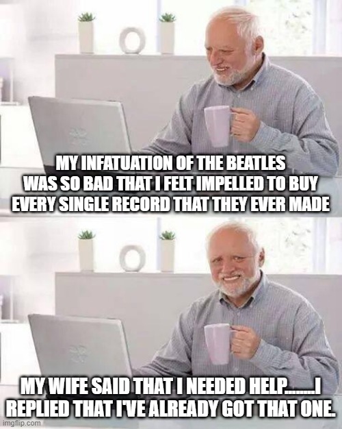 Got That One! | MY INFATUATION OF THE BEATLES WAS SO BAD THAT I FELT IMPELLED TO BUY EVERY SINGLE RECORD THAT THEY EVER MADE; MY WIFE SAID THAT I NEEDED HELP........I REPLIED THAT I'VE ALREADY GOT THAT ONE. | image tagged in memes,hide the pain harold | made w/ Imgflip meme maker