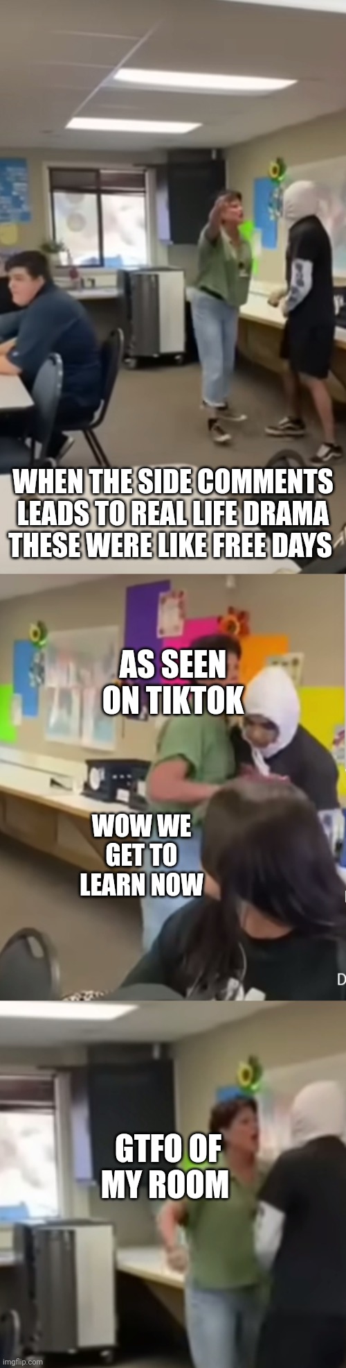 Facts of classroom as seen on tiktok | WHEN THE SIDE COMMENTS LEADS TO REAL LIFE DRAMA THESE WERE LIKE FREE DAYS; AS SEEN ON TIKTOK; WOW WE GET TO LEARN NOW; GTFO OF MY ROOM | image tagged in tiktok,memes,funny memes | made w/ Imgflip meme maker